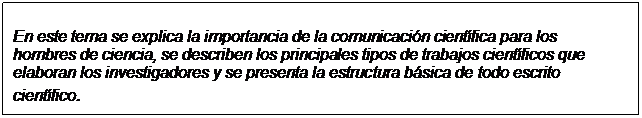 Text Box: En este tema se explica la importancia de la comunicación científica para los  hombres de ciencia, se describen los principales tipos de trabajos científicos que  elaboran los investigadores y se presenta la estructura básica de todo escrito  científico.  
