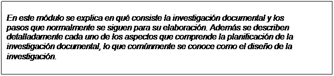 Text Box: En este módulo se explica en qué consiste la investigación documental y los  pasos que normalmente se siguen para su elaboración. Además se describen  detalladamente cada uno de los aspectos que comprende la planificación de la  investigación documental, lo que comúnmente se conoce como el diseño de la  investigación.  