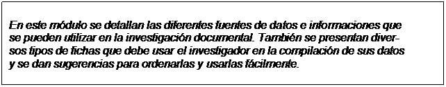 Text Box: En este módulo se detallan las diferentes fuentes de datos e informaciones que  se pueden utilizar en la investigación documental. También se presentan diver-  sos tipos de fichas que debe usar el investigador en la compilación de sus datos  y se dan sugerencias para ordenarlas y usarlas fácilmente.  