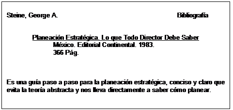 Text Box: Steine, George A.                                                                  Bibliografía      Planeación Estratégica. Lo que Todo Director Debe Saber  México. Editorial Continental. 1983.  366 Pág.        Es una guía paso a paso para la planeación estratégica, conciso y claro que  evita la teoría abstracta y nos lleva directamente a saber cómo planear.  