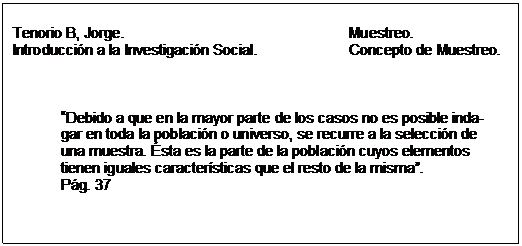 Text Box: Tenorio B, Jorge. 					Muestreo.  Introducción a la Investigación Social. 		Concepto de Muestreo.        Debido a que en la mayor parte de los casos no es posible inda-  gar en toda la población o universo, se recurre a la selección de  una muestra. Ésta es la parte de la población cuyos elementos  tienen iguales características que el resto de la misma.  Pág. 37  