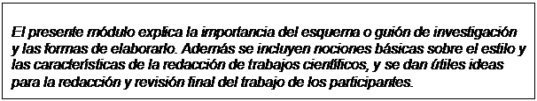 Text Box: El presente módulo explica la importancia del esquema o guión de investigación  y las formas de elaborarlo. Además se incluyen nociones básicas sobre el estilo y  las características de la redacción de trabajos científicos, y se dan útiles ideas  para la redacción y revisión final del trabajo de los participantes.  