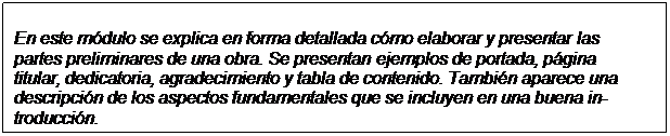 Text Box: En este módulo se explica en forma detallada cómo elaborar y presentar las partes preliminares de una obra. Se presentan ejemplos de portada, página titular, dedicatoria, agradecimiento y tabla de contenido. También aparece una descripción de los aspectos fundamentales que se incluyen en una buena in-troducción.