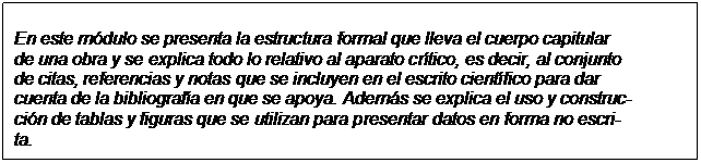 Text Box: En este módulo se presenta la estructura formal que lleva el cuerpo capitular  de una obra y se explica todo lo relativo al aparato crítico, es decir, al conjunto  de citas, referencias y notas que se incluyen en el escrito científico para dar  cuenta de la bibliografía en que se apoya. Además se explica el uso y construc-  ción de tablas y figuras que se utilizan para presentar datos en forma no escri-  ta.  